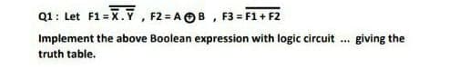 Q1: Let F1 = X., F2 = AB, F3 = F1+F2
Implement the above Boolean expression with logic circuit giving the
truth table.
***