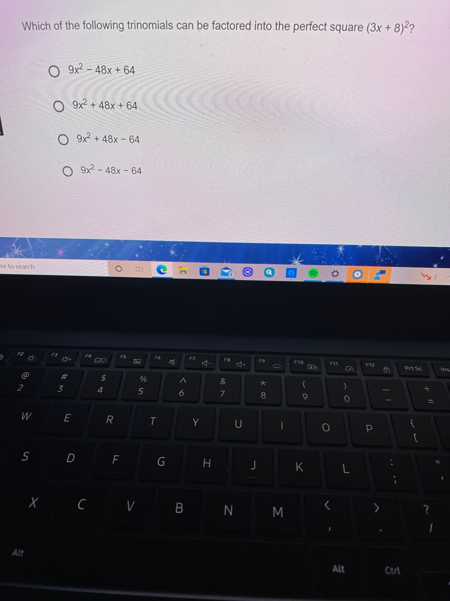 Which of the following trinomials can be factored into the perfect square (3x + 8)²?
O 9x2 – 48x + 64
9x2 + 48x + 64
O 9x2 + 48x – 64
O 9x2 - 48x – 64
re to search
F3
FS
F6
F7
F8
F9
F10
F11
F12
Prt Sc
Ins
@
%23
2$
%
&
)
2
3
4
6
7
8
9
E
Y
U
P
[
D
G
K
X C V B
N M
Alt
Alt
Ctrl
