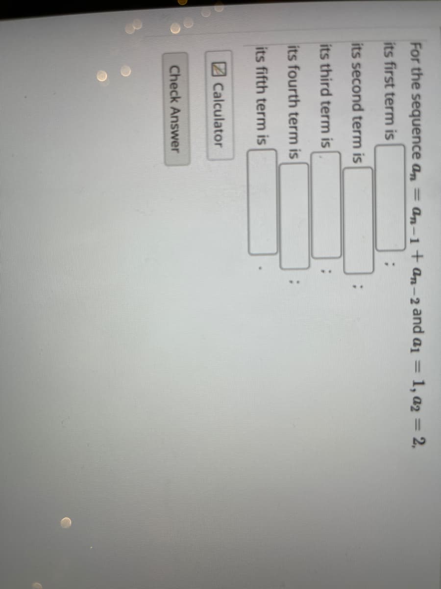 For the sequence an = an-1+ an-2 and ai = 1, a2 = 2,
%3D
its first term is
its second term is
its third term is
its fourth term is
its fifth term is
Calculator
Check Answer
