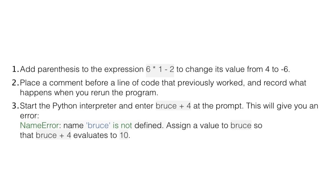 1. Add parenthesis to the expression 6 * 1 - 2 to change its value from 4 to -6.
2.Place a comment before a line of code that previously worked, and record what
happens when you rerun the program.
3. Start the Python interpreter and enter bruce + 4 at the prompt. This will give you an
error:
NameError: name 'bruce' is not defined. Assign a value to bruce sO
that bruce + 4 evaluates to 10.
