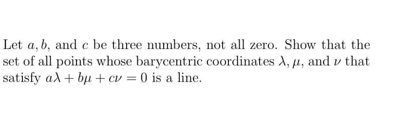 Let a, b, and c be three numbers, not all zero. Show that the
set of all points whose barycentric coordinates A, µ, and v that
satisfy ad+ bµ + cv = 0 is a line.
