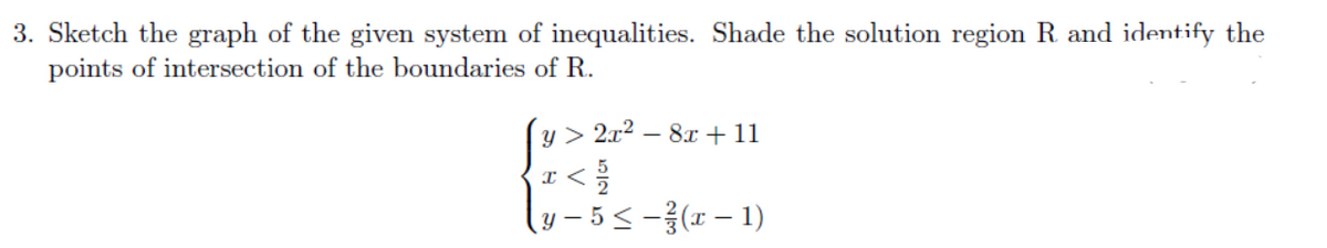 3. Sketch the graph of the given system of inequalities. Shade the solution region R and identify the
points of intersection of the boundaries of R.
y > 2x2 – 8x +11
I <
y – 5 < -(x – 1)
