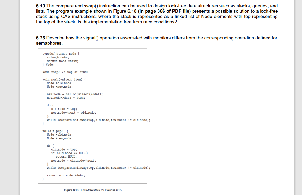 6.10 The compare and swap() instruction can be used to design lock-free data structures such as stacks, queues, and
lists. The program example shown in Figure 6.18 (in page 366 of PDF file) presents a possible solution to a lock-free
stack using CAS instructions, where the stack is represented as a linked list of Node elements with top representing
the top of the stack. Is this implementation free from race conditions?
6.26 Describe how the signal() operation associated with monitors differs from the corresponding operation defined for
semaphores.
typedef struct node {
value_t data;
struct node next;
} Node;
Node *top; // top of stack
void push(value.t item) {
Node +old node;
Node +new node;
new node = malloc(sizeof (Node));
new node->data = item;
do {
old node = top;
new node->next = old node;
while (compare and_swap (top, old.node, new node) != old node);
}
value.t pop() {
Node +old node;
Node new_node;
do {
old node - top;
if (old node == NULL)
return NULL;
new node = old node->next;
while (compare_and_swap (top,old_node, new node) != old node);
return old node->data;
Figure 6.18 Lock-free stack for Exercise 6.15.
