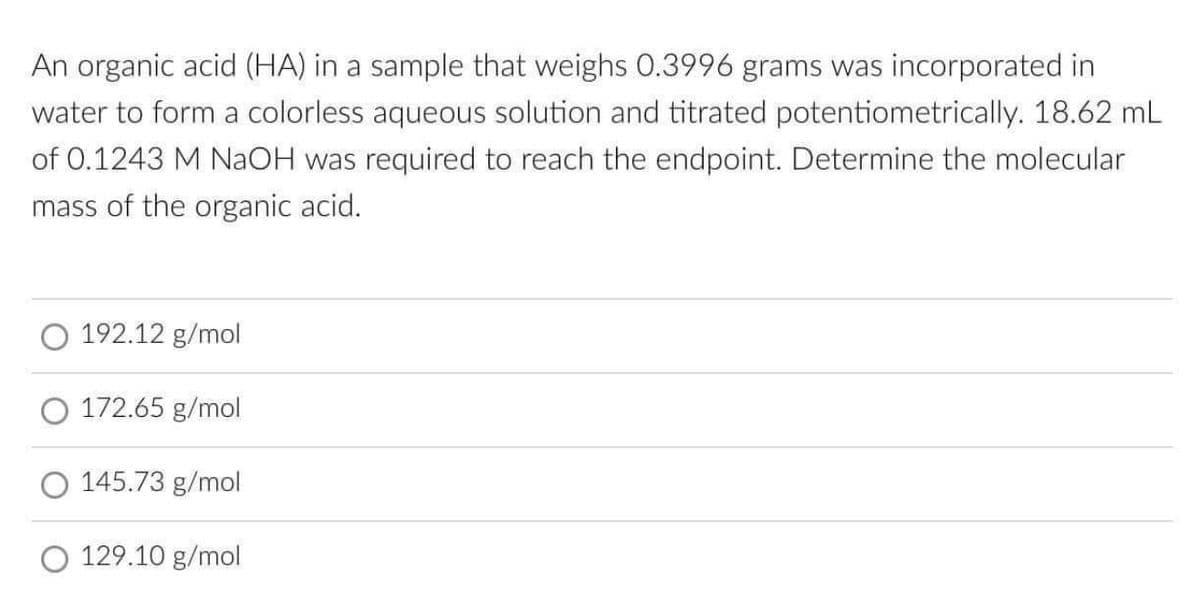 An organic acid (HA) in a sample that weighs 0.3996 grams was incorporated in
water to form a colorless aqueous solution and titrated potentiometrically. 18.62 mL
of 0.1243 M NaOH was required to reach the endpoint. Determine the molecular
mass of the organic acid.
192.12 g/mol
O 172.65 g/mol
O 145.73 g/mol
129.10 g/mol