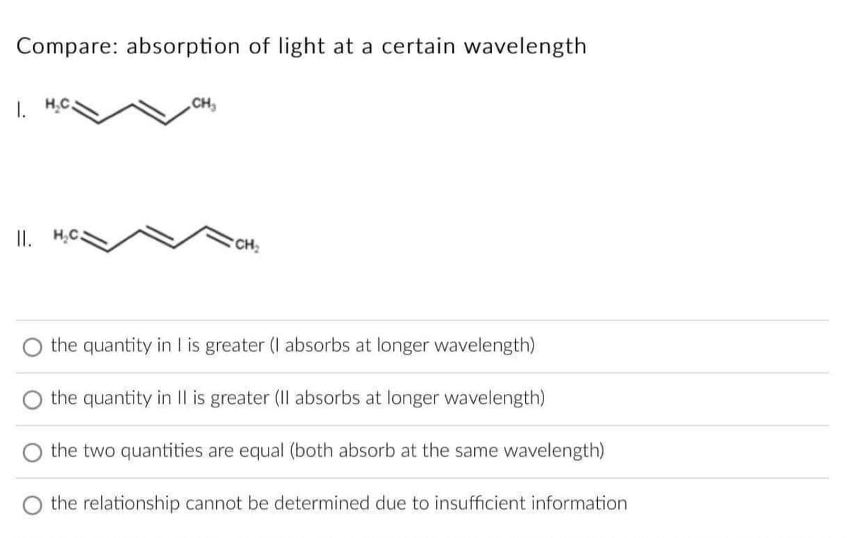 Compare: absorption of light at a certain wavelength
CH₂
1.
II.
CH₂
the quantity in I is greater (I absorbs at longer wavelength)
the quantity in II is greater (II absorbs at longer wavelength)
the two quantities are equal (both absorb at the same wavelength)
the relationship cannot be determined due to insufficient information