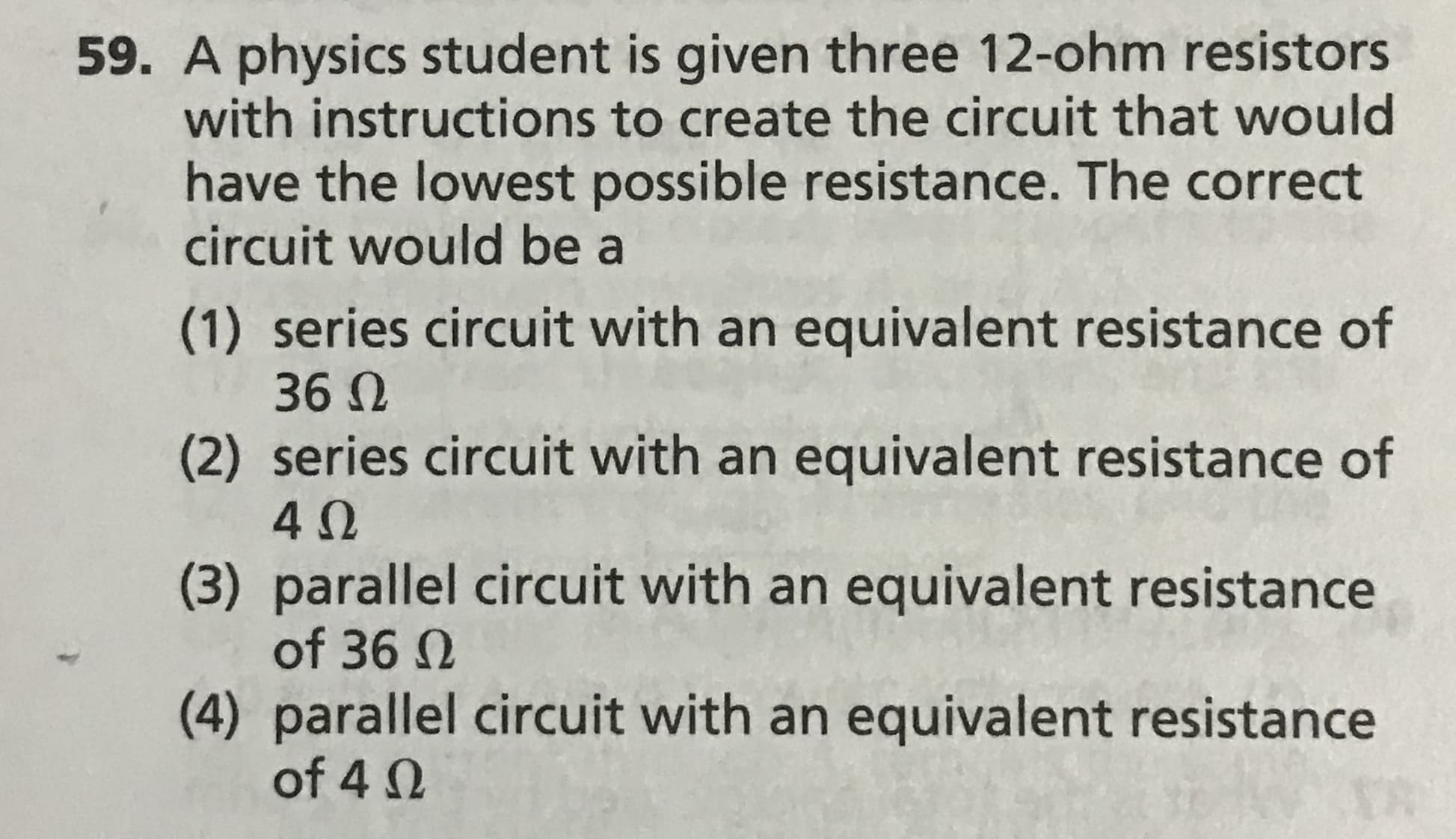 59. A physics student is given three 12-ohm resistors
with instructions to create the circuit that would
have the lowest possible resistance. The correct
circuit would be a
(1) series circuit with an equivalent resistance of
36 N
(2) series circuit with an equivalent resistance of
(3) parallel circuit with an equivalent resistance
of 36 N
(4) parallel circuit with an equivalent resistance
of 4 0
