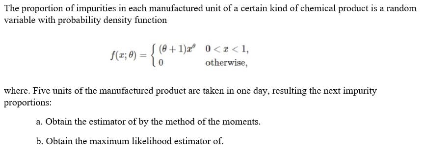 The proportion of impurities in each manufactured unit of a certain kind of chemical product is a random
variable with probability density function
(8 + 1)x 0 <I < 1,
f(r; 8)
otherwise,
where. Five units of the manufactured product are taken in one day, resulting the next impurity
proportions:
a. Obtain the estimator of by the method of the moments.
b. Obtain the maximum likelihood estimator of.
