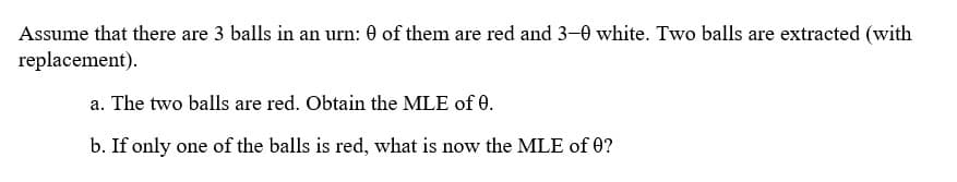 Assume that there are 3 balls in an urn: 0 of them are red and 3-0 white. Two balls are extracted (with
replacement).
a. The two balls are red. Obtain the MLE of 0.
b. If only one of the balls is red, what is now the MLE of 0?

