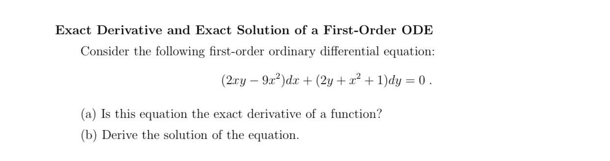 Consider the following first-order ordinary differential equation:
(2xy – 9x?)dx + (2y + x² + 1)dy = 0 .
(a) Is this equation the exact derivative of a function?
(b) Derive the solution of the equation.
