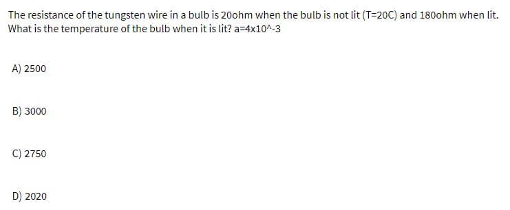 The resistance of the tungsten wire in a bulb is 20ohm when the bulb is not lit (T=20C) and 180ohm when lit.
What is the temperature of the bulb when it is lit? a=4x10^-3
A) 2500
B) 3000
C) 2750
D) 2020
