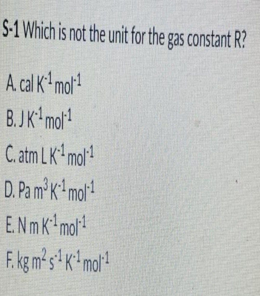 S-1 Which is not the unit for the gas constant R?
A. cal K mol!
B.JK mot!
C. atm LK mol!
D. Pa m²K* mor!
E.Nm K mol!
