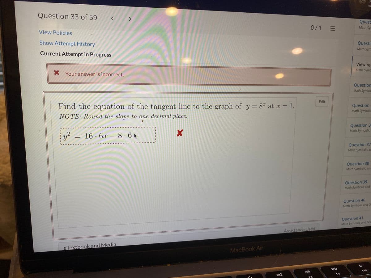 De
up
Question 33 of 59
Quest
0/1 E
Math Syn
View Policies
Show Attempt History
Questic
Math Sym
Current Attempt in Progress
Viewing
Math Symb
X Your answer is incorrect.
Question
Math Symbo
Edit
Find the equation of the tangent line to the graph of y = 8" at x = 1.
Question
Math Symbolic
NOTE: Round the slope to one decimal place.
Question 3
Math Symbolic
....
y²
16 · 6x – 8 ·6 *
Question 37
Math Symbolic ar
Question 38
Math Symbolic and
Question 39
Math Symbolic and
Question 40
Math Symbolic and Ga
Question 41
Math Symbolic and Gra
Assistance Used
e Textbook and Media
MacBook Air
DD
F10
F9
F8
