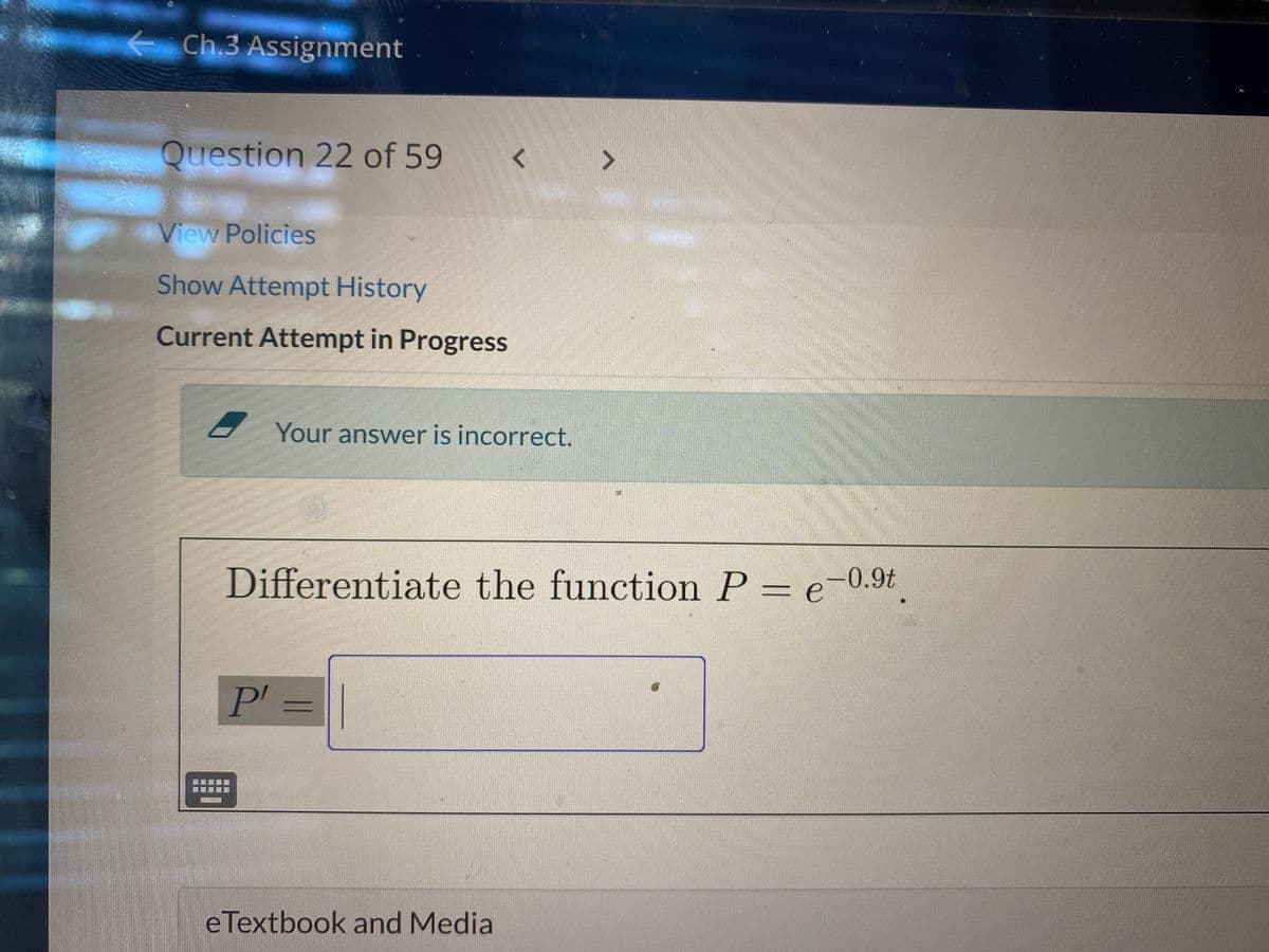 Ch.3 Assignment
Question 22 of 59
<>
View Policies
Show Attempt History
Current Attempt in Progress
Your answer is incorrect.
Differentiate the function P = e-0.9t|
P' =||
eTextbook and Media
