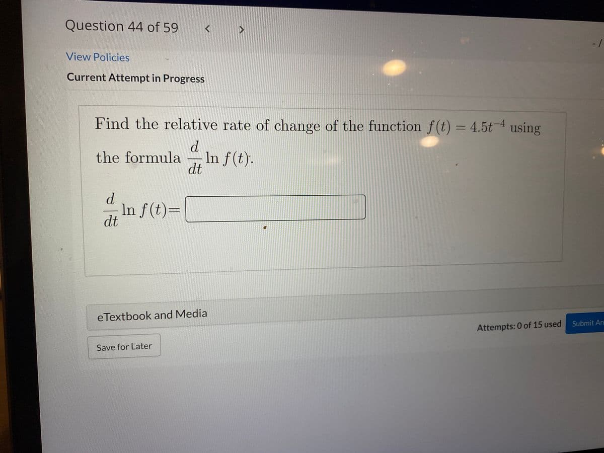 Question 44 of 59
- -
View Policies
Current Attempt in Progress
Find the relative rate of change of the function f(t) = 4.5t-4 using
%3D
d.
In f (t).
dt
the formula
d.
In f(t)=
dt
eTextbook and Media
Submit An
Attempts: 0 of 15 used
Save for Later
