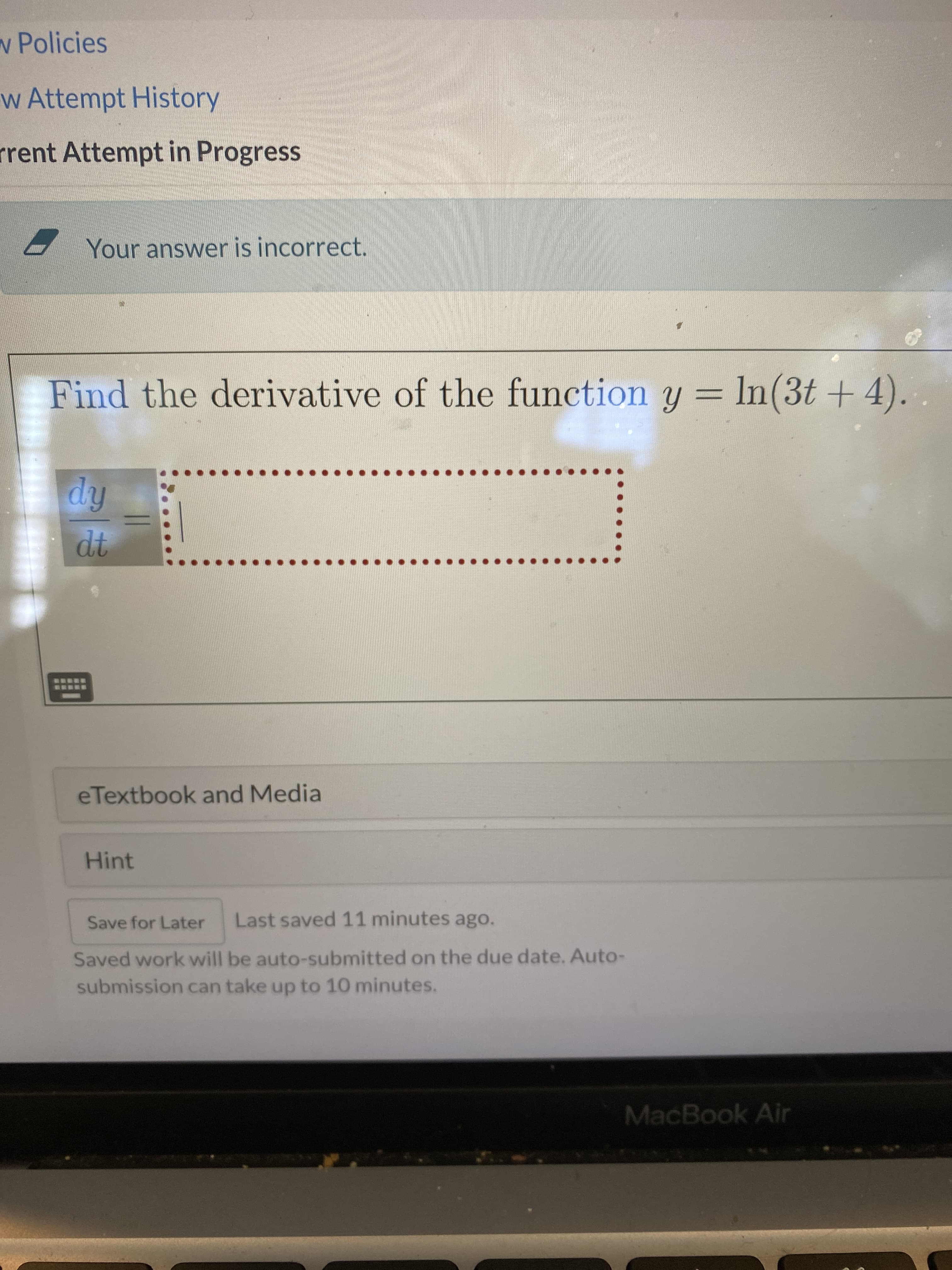 w Policies
w Attempt History
rrent Attempt in Progress
Your answer is incorrect.
Find the derivative of the function y = lIn(3t + 4).
%3D
eTextbook and Media
Hint
Save for Later
Last saved 11 minutes ago.
Saved work will be auto-submitted on the due date. Auto-
submission can take up to 10 minutes.
MacBook Air
