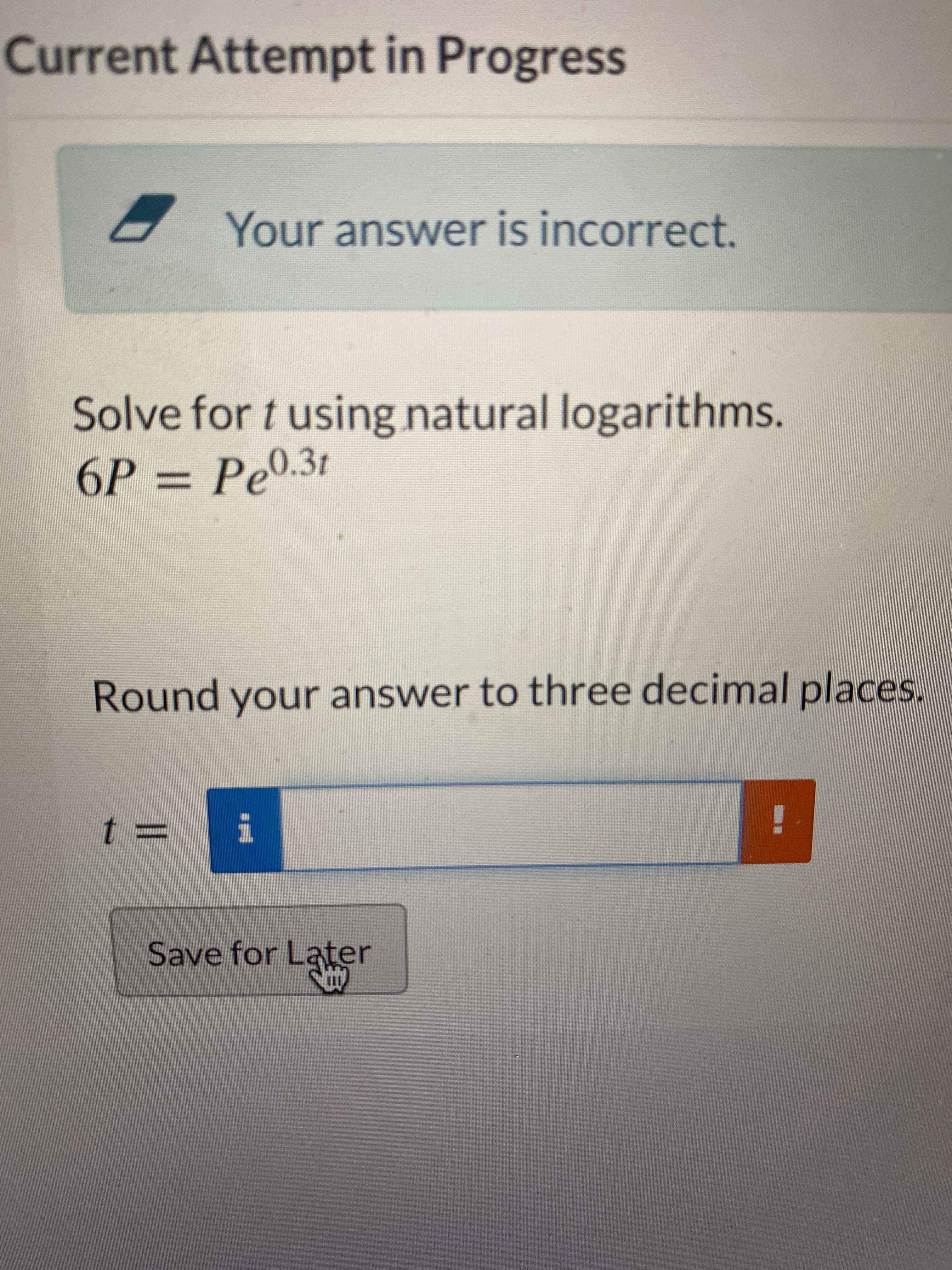 Current Attempt in Progress
Your answer is incorrect.
Solve for t using natural logarithms.
6P = Pe0.3t
%3D
Round your answer to three decimal places.
%3D
Save for Later
