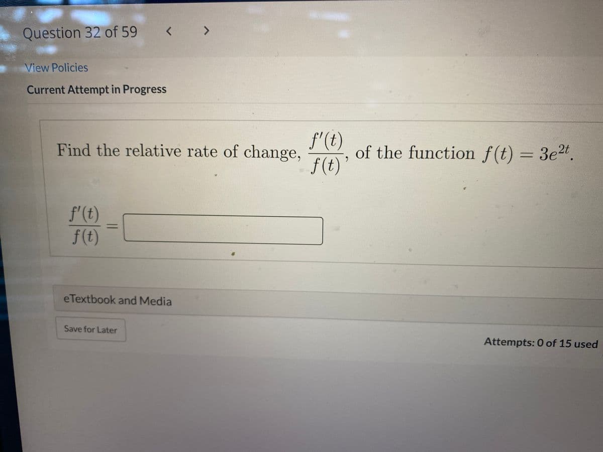 Question 32 of 59
< >
View Policies
Current Attempt in Progress
f'(t)
Find the relative rate of change,
of the function f(t) = 3e2t.
%3D
f (t)’
f'(t)
f(t)
eTextbook and Media
Save for Later
Attempts: 0 of 15 used
