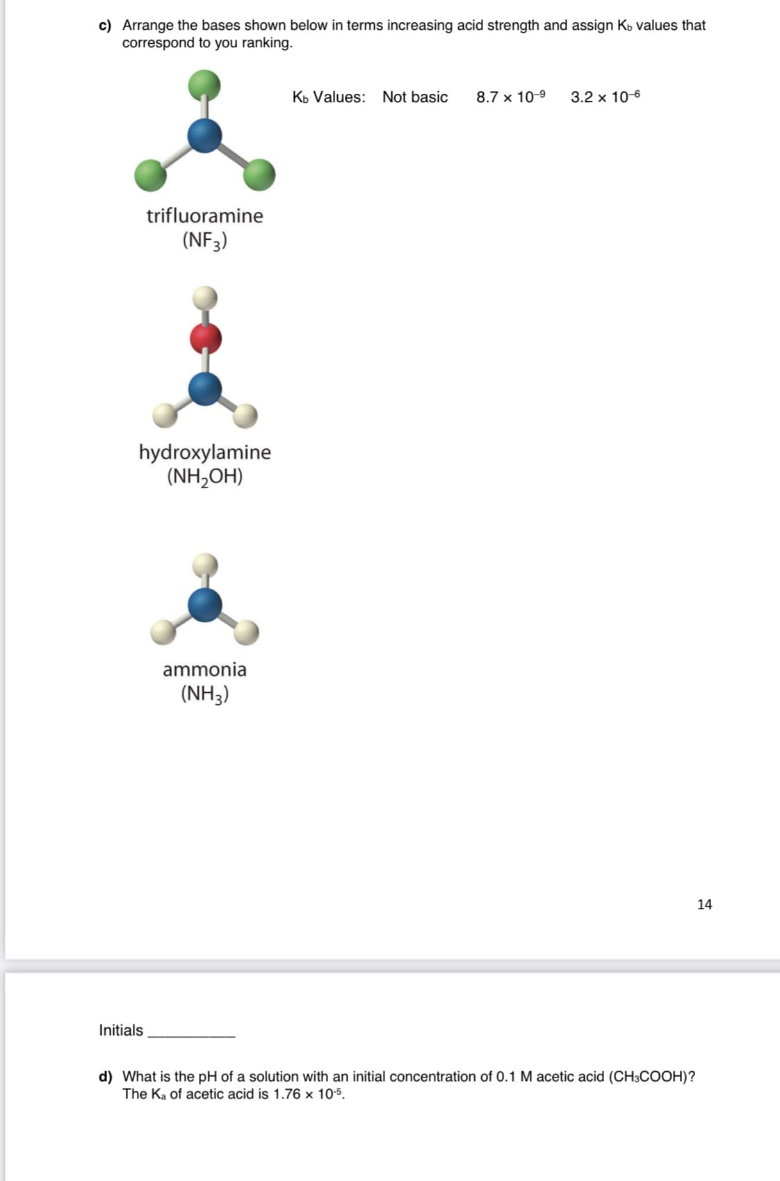 c) Arrange the bases shown below in terms increasing acid strength and assign Kb values that
correspond to you ranking.
Kb Values:
Not basic
8.7 x 10-9
3.2 x 10-6
trifluoramine
(NF3)
hydroxylamine
(NH,OH)
ammonia
(NH3)
14
Initials
d) What is the pH of a solution with an initial concentration of 0.1 M acetic acid (CH3COOH)?
The Ka of acetic acid is 1.76 x 10-5.
