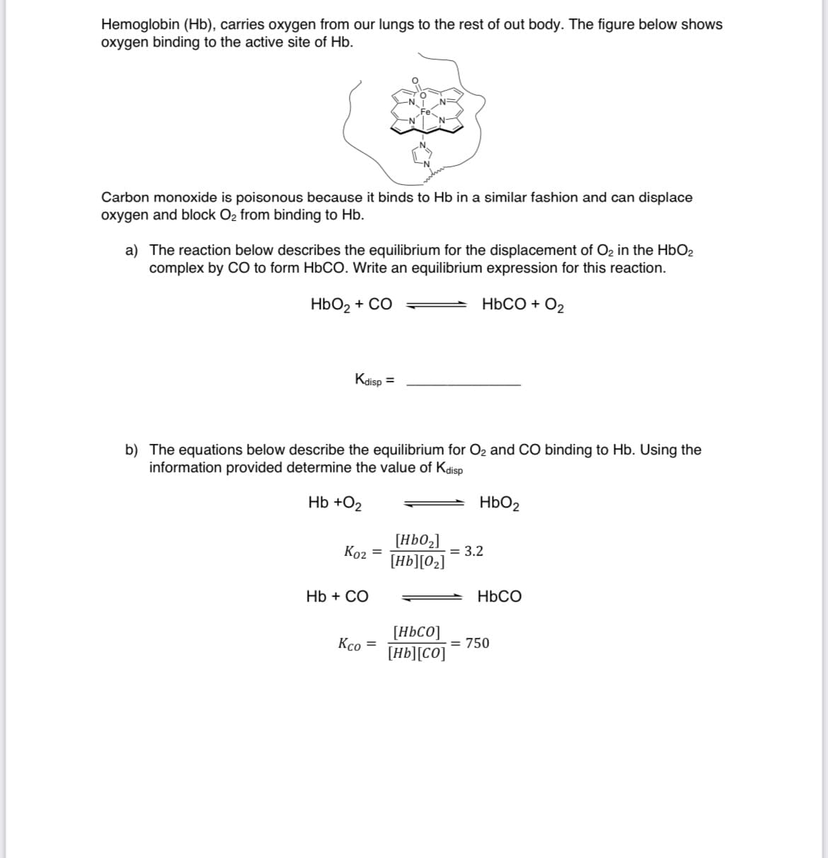 Hemoglobin (Hb), carries oxygen from our lungs to the rest of out body. The figure below shows
oxygen binding to the active site of Hb.
Fe
N.
Carbon monoxide is poisonous because it binds to Hb in a similar fashion and can displace
oxygen and block O2 from binding to Hb.
a) The reaction below describes the equilibrium for the displacement of O2 in the HbO2
complex by CO to form HBCO. Write an equilibrium expression for this reaction.
HbO2 + CO
НЬСО + О,
Kdisp =
b) The equations below describe the equilibrium for O2 and CO binding to Hb. Using the
information provided determine the value of Kdisp
Hb +O2
HbO2
Ko2 =
[HbO2]
= 3.2
[Hb][02]
Hb + CO
HBCO
[H6C0]
[Hb][CO]
Kco =
= 750
