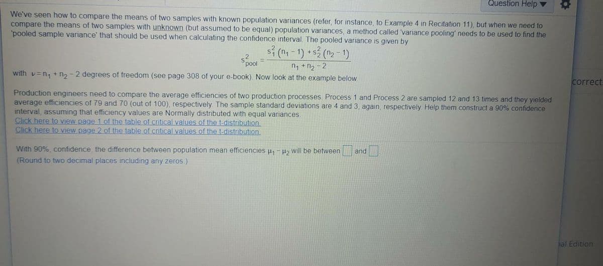 Question Help ▼
We've seen how to compare the means of two samples with known population variances (refer, for instance, to Example 4 in Recitation 11), but when we need to
compare the means of two samples with unknown (but assumed to be equal) population variances, a method called 'variance pooling' needs to be used to find the
'pooled sample variance' that should be used when calculating the confidence interval. The pooled variance is given by
s (n-1)
+s (n2 -1)
pool
n, +n, -2
with v=n, + n2 -2 degrees of freedom (see page 308 of your e-book). Now look at the example below
correct.
Production engineers need to compare the average efficiencies of two production processes. Process 1 and Process 2 are sampled 12 and 13 times and they yielded
average efficiencies of 79 and 70 (out of 100), respectively The sample standard deviations are 4 and 3 again, respectively Help them construct a 90% confidence
interval, assuming that efficiency values are Normally distributed with equal variances.
Click here to view page 1 of the table of critical values of the t-distribution.
Click here tO view page 2 of the table of critical values of the t-distribution.
With 90%, confidence, the difference between population mean efficiencies u,-P> will be between
(Round to two decimal places including any zeros.)
and
al Edition
