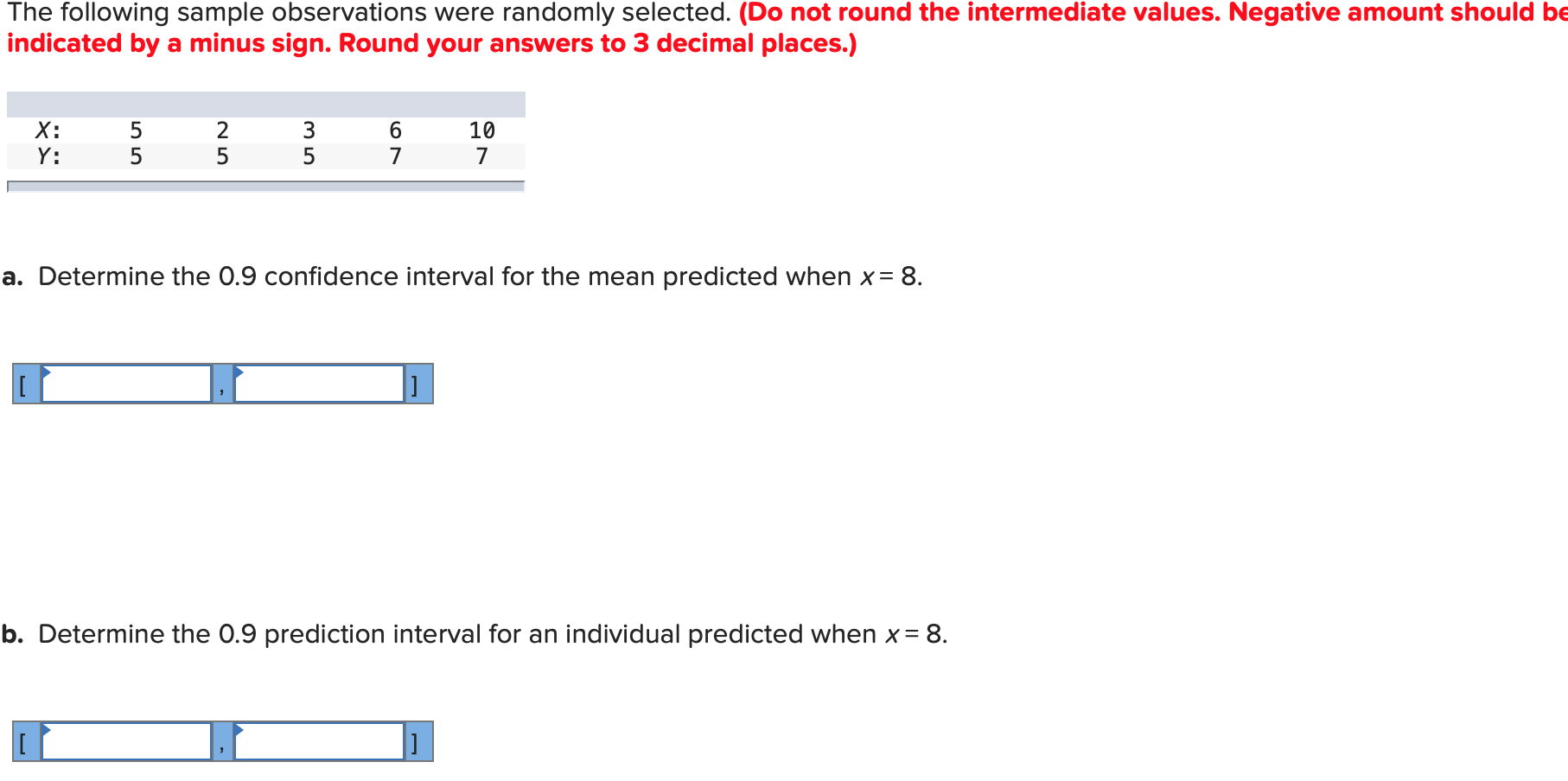 X:
2
10
Y:
a. Determine the 0.9 confidence interval for the mean predicted when x= 8.
o. Determine the 0.9 prediction interval for an individual predicted when x= 8.
