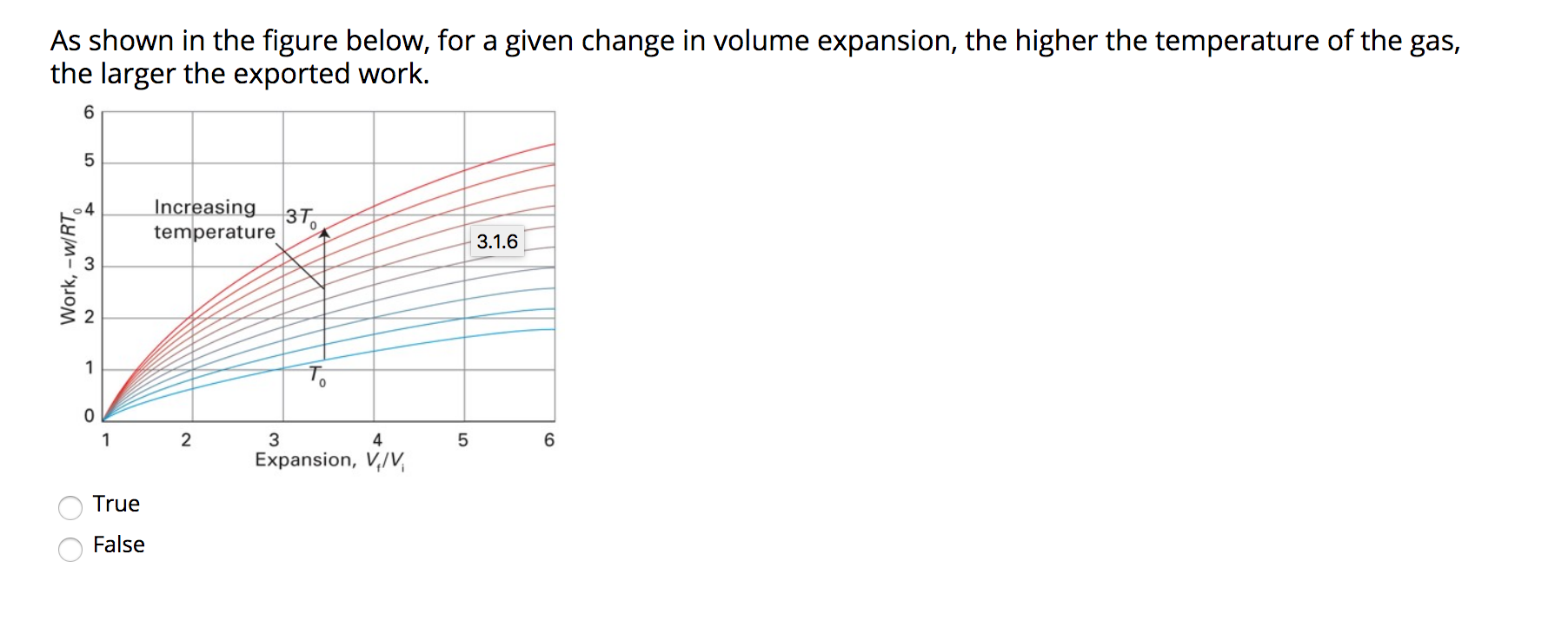 As shown in the figure below, for a given change in volume expansion, the higher the temperature of the gas,
the larger the exported work.
6.
Increasing
3To
temperature
3.1.6
1
To
1
2
3
4
Expansion, V,/V,
True
False
4.
O O
Work, –w/RT,
