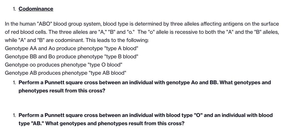1. Codominance
In the human "ABO" blood group system, blood type is determined by three alleles affecting antigens on the surface
of red blood cells. The three alleles are "A," "B" and "o." The "o" allele is recessive to both the "A" and the "B" alleles,
while "A" and "B" are codominant. This leads to the following:
Genotype AA and Ao produce phenotype "type A blood"
Genotype BB and Bo produce phenotype "type B blood"
Genotype oo produces phenotype "type O blood"
Genotype AB produces phenotype "type AB blood"
1. Perform a Punnett square cross between an individual with genotype Ao and BB. What genotypes and
phenotypes result from this cross?
1. Perform a Punnett square cross between an individual with blood type "O" and an individual with blood
type "AB." What genotypes and phenotypes result from this cross?
