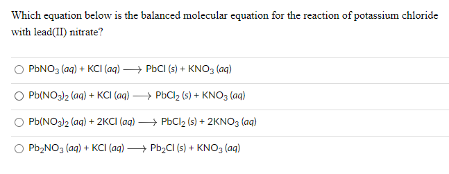 Which equation below is the balanced molecular equation for the reaction of potassium chloride
with lead(II) nitrate?
PONO3 (ag) + KCI (aq) —, Рьсі (s) + KNO3 (ag)
Pb(NO3)2 (aq) + KCI (aq)
→ PbCl2 (s) + KNO3 (aq)
Pb(NO3)2 (aq) + 2KCI (aq)
→ PbCl2 (s) + 2KNO3 (aq)
Pb2NO3 (aq) + KCI (aq) > Pb2CI (s) + KNO3 (ag)
