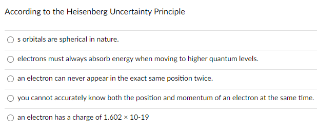 According to the Heisenberg Uncertainty Principle
O s orbitals are spherical in nature.
electrons must always absorb energy when moving to higher quantum levels.
an electron can never appear in the exact same position twice.
O you cannot accurately know both the position and momentum of an electron at the same time.
an electron has a charge of 1.602 x 10-19
