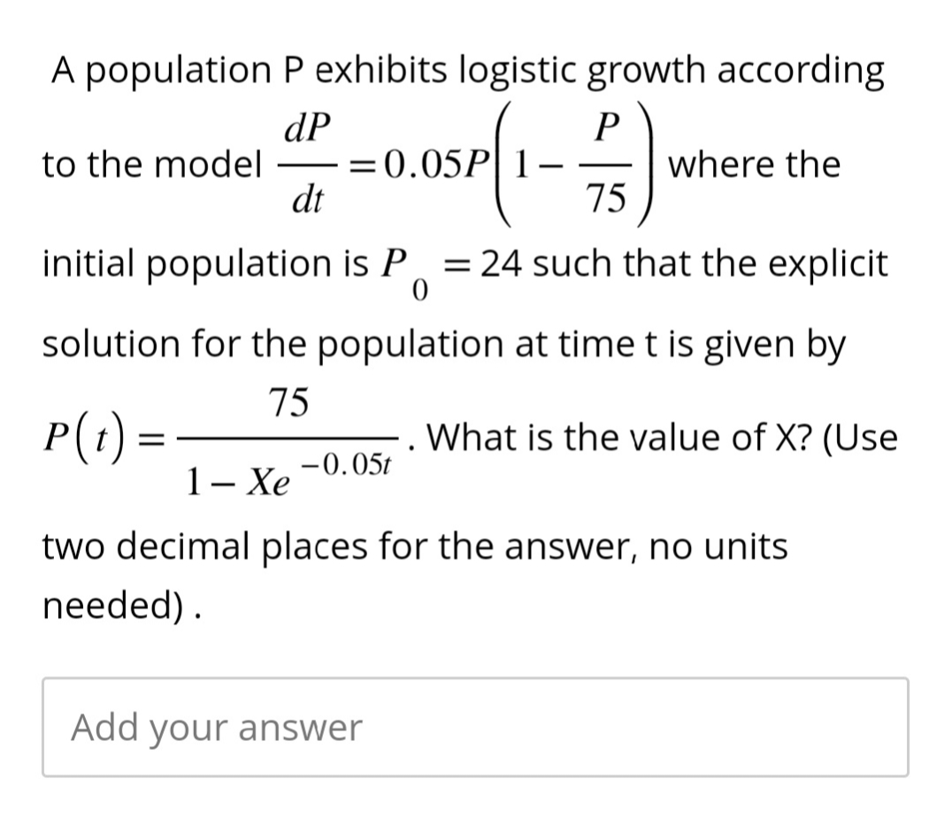 A population P exhibits logistic growth according
dP
to the model =0.05
05P(1-5) W
75
—
dt
P(t) =
initial population is P = 24 such that the explicit
0
solution for the population at time t is given by
75
What is the value of X? (Use
where the
-0.05t
1 – Xe
two decimal places for the answer, no units
needed).
Add your answer