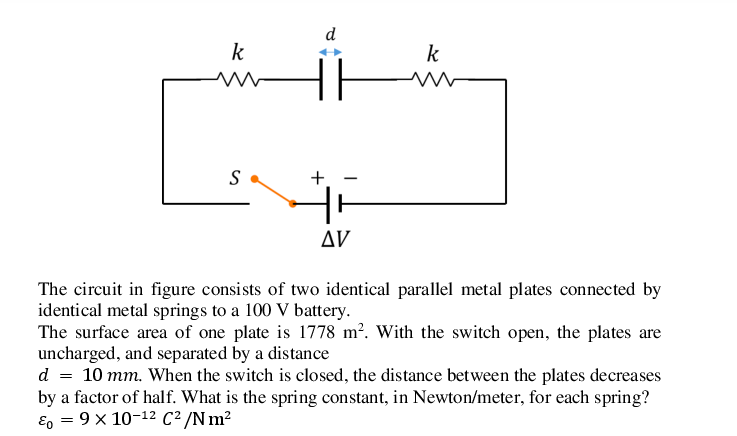 d
k
k
S
Δν
The circuit in figure consists of two identical parallel metal plates connected by
identical metal springs to a 100 V battery.
The surface area of one plate is 1778 m². With the switch open, the plates are
uncharged, and separated by a distance
d = 10 mm. When the switch is closed, the distance between the plates decreases
by a factor of half. What is the spring constant, in Newton/meter, for each spring?
E, = 9 x 10-12 C² /N m²
