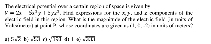 The electrical potential over a certain region of space is given by
V = 2x – 5x?y+ 3yz?. Find expressions for the x,y, and z components of the
electric field in this region. What is the magnitude of the electric field (in units of
Volts/meter) at point P, whose coordinates are given as (1, 0, -2) in units of meters?
a) 5V2 b) V53 c) V193 d) 4 e) V333

