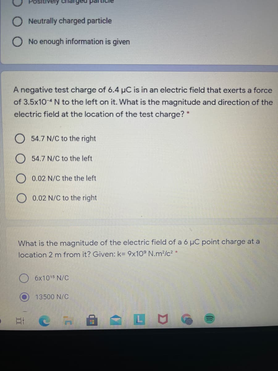 Neutrally charged particle
No enough information is given
A negative test charge of 6.4 µC is in an electric field that exerts a force
of 3.5x10-4 N to the left on it. What is the magnitude and direction of the
electric field at the location of the test charge? *
54.7 N/C to the right
54.7 N/C to the left
0.02 N/C the the left
0.02 N/C to the right
What is the magnitude of the electric field of a 6 µC point charge at a
location 2 m from it? Given: k= 9x10° N.m²/c² *
6x1015 N/C
13500 N/C
L U
