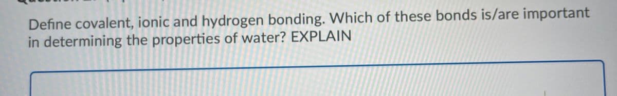 Define covalent, ionic and hydrogen bonding. Which of these bonds is/are important
in determining the properties of water? EXPLAIN
