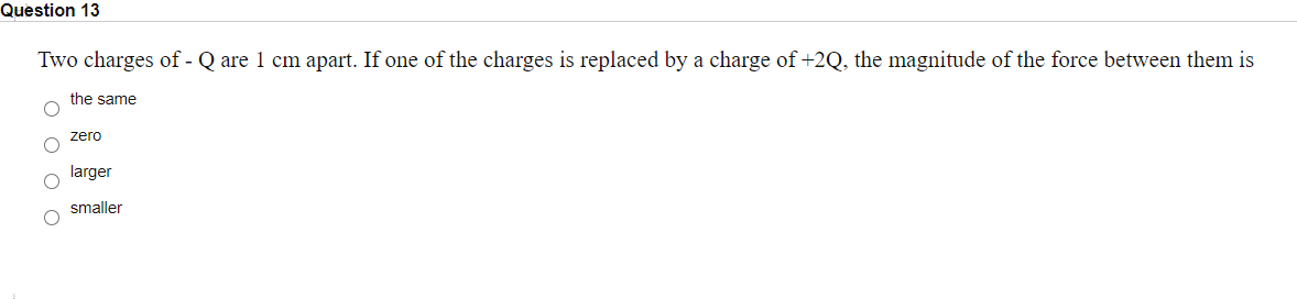 Question 13
Two charges of - Q are 1 cm apart. If one of the charges is replaced by a charge of +2Q, the magnitude of the force between them is
the same
zero
larger
smaller

