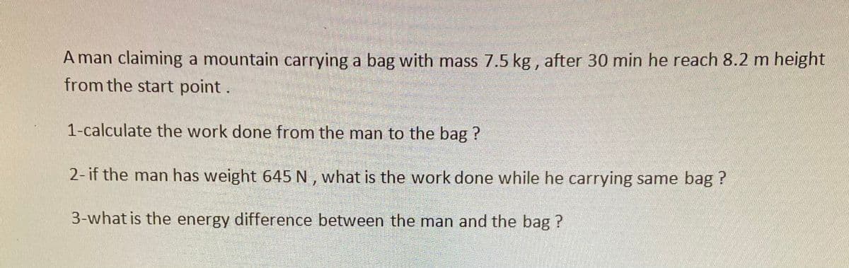 A man claiming a mountain carrying a bag with mass 7.5 kg , after 30 min he reach 8.2 m height
from the start point.
1-calculate the work done from the man to the bag ?
2- if the man has weight 645 N , what is the work done while he carrying same bag ?
3-what is the energy difference between the man and the bag ?
