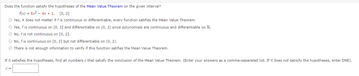Does the function satisfy the hypotheses of the Mean Value Theorem on the given interval?
f(x) = 5x2 - 4x + 1,
[0, 2]
O Yes, it does not matter if f is continuous or differentiable, every function satifies the Mean Value Theorem.
O Yes, fis continuous on [0, 2] and differentiable on (0, 2) since polynomials are continuous and differentiable on R.
O No, fis not continuous on [0, 2].
O No, fis continuous on [0, 2] but not differentiable on (0, 2).
O There is not enough information to verify if this function satifies the Mean Value Theorem.
If it satisfies the hypotheses, find all numbers c that satisfy the conclusion of the Mean Value Theorem. (Enter your answers as a comma-separated list. If it does not satisify the hypotheses, enter DNE).
C =
