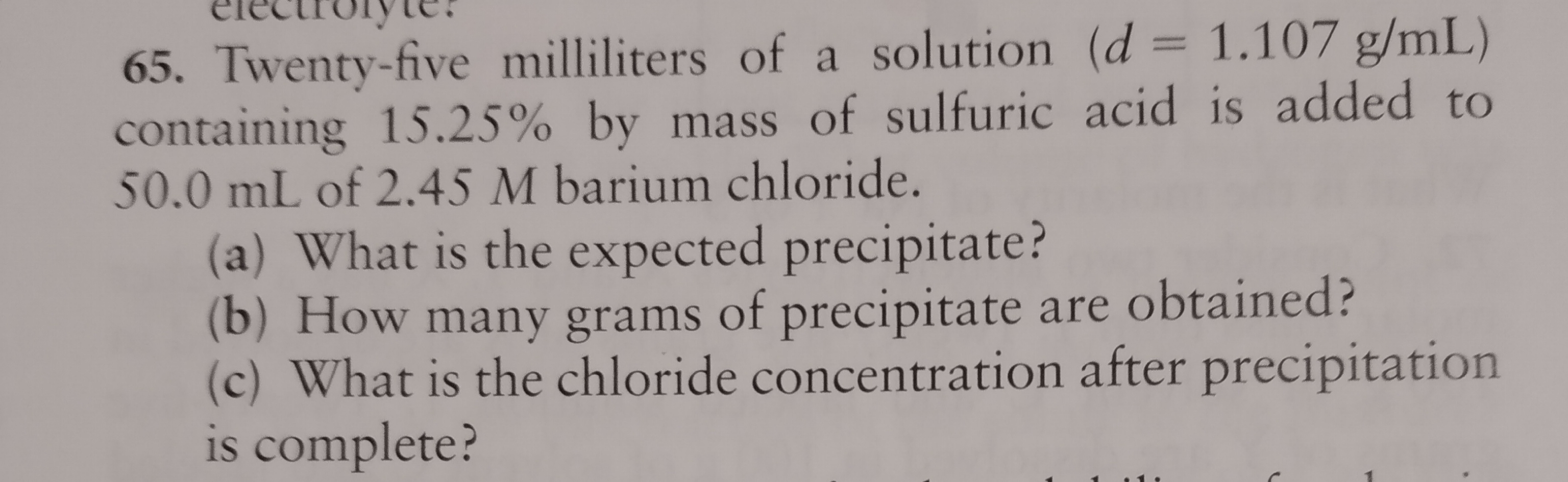 electiolyte.
65. Twenty-five milliliters of a solution (d = 1.107 g/mL)
containing 15.25% by mass of sulfuric acid is added to
50.0 mL of 2.45 M barium chloride.
(a) What is the expected precipitate?
(b) How many grams of precipitate are obtained?
(c) What is the chloride concentration after precipitation
is complete?
