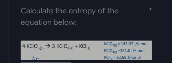 Calculate the entropy of the
equation below:
KCIO3(s)
= 142.97 J/K.mol
4 KCIO3(s) → 3 KCIO4(s) + KCI (s)
KCIO4(s) =151.0 J/K.mol
KCI() = 82.68 J/K.mol