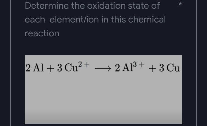 *
Determine the oxidation state of
each element/ion in this chemical
reaction
2 Al +3 Cu²+ → 2 Al³ + + 3 Cu