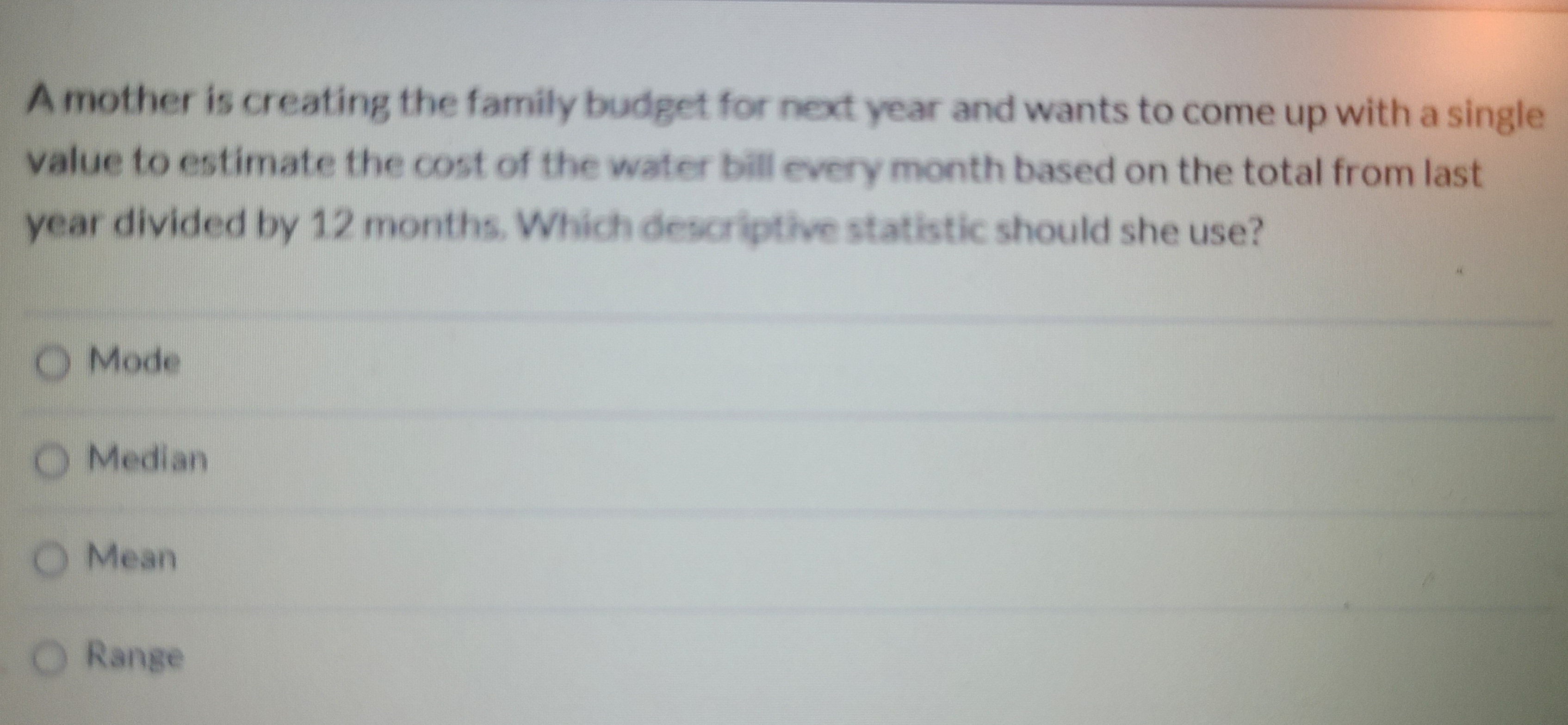 A mother is creating the family budget for next year and wants to come up with a single
value to estimate the cost of the water bill every month based on the total from last
year divided by 12 months. Which descriptive statistic should she use?
O Mode
O Median
O Mean
