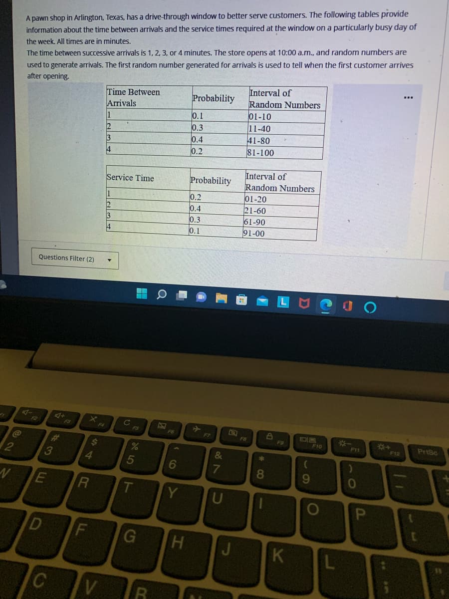 2
N
@
થ
A pawn shop in Arlington, Texas, has a drive-through window to better serve customers. The following tables provide
information about the time between arrivals and the service times required at the window on a particularly busy day of
the week. All times are in minutes.
The time between successive arrivals is 1, 2, 3, or 4 minutes. The store opens at 10:00 a.m., and random numbers are
used to generate arrivals. The first random number generated for arrivals is used to tell when the first customer arrives
after opening.
3
E
4+
C
Questions Filter (2) ▼
4
R
D F
$
LL
Time Between
Arrivals
V
11
12
3
4
Service Time
1
2
13
14
C
P5
%
5
G
C
2
F6
6
Y
H
Probability
0.1
0.3
0.4
0.2
Probability
0.2
0.4
0.3
0.1
F7
&
7
U
J
Interval of
Random Numbers
01-10
11-40
41-80
81-100
Interval of
Random Numbers
01-20
21-60
61-90
91-00
F8
*00
8
D
F9
K
(
9
F10
O
L
F11
)
0
P
*+
F12
33
PrtSo