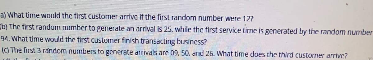 a) What time would the first customer arrive if the first random number were 12?
(b) The first random number to generate an arrival is 25, while the first service time is generated by the random number
94. What time would the first customer finish transacting business?
(c) The first 3 random numbers to generate arrivals are 09, 50, and 26. What time does the third customer arrive?
T