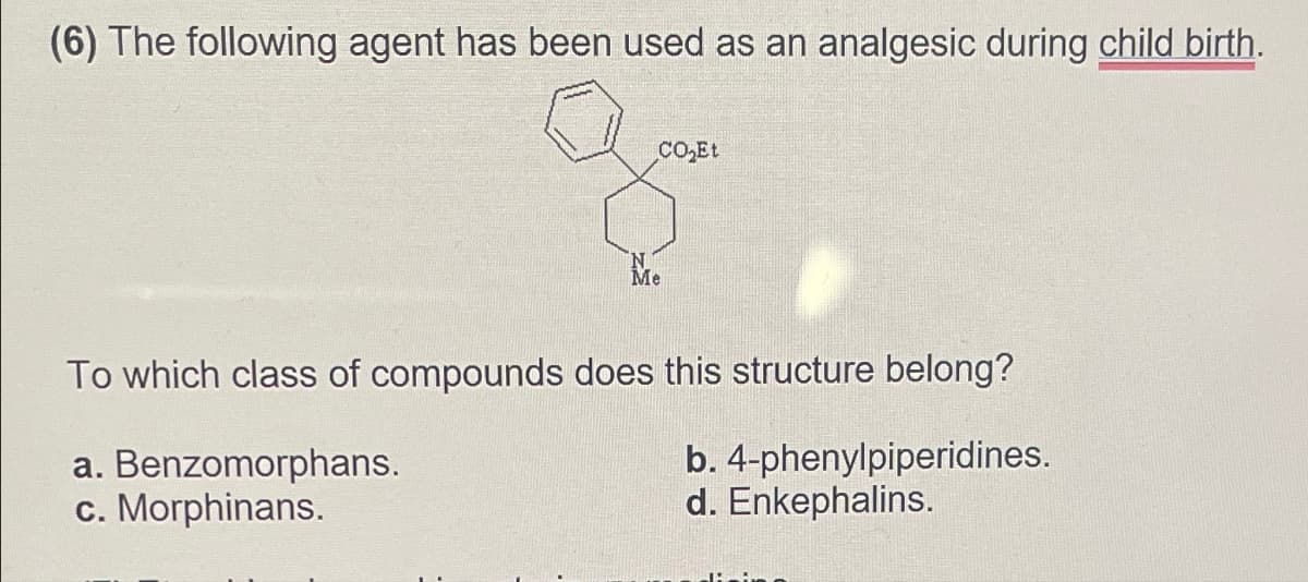 (6) The following agent has been used as an analgesic during child birth.
CO₂Et
Me
To which class of compounds does this structure belong?
a. Benzomorphans.
b. 4-phenylpiperidines.
c. Morphinans.
d. Enkephalins.
