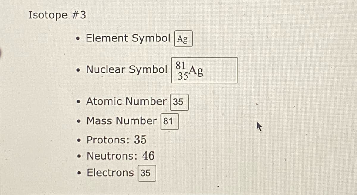 Isotope #3
• Element Symbol Ag
• Nuclear Symbol Ag
81
35
• Atomic Number 35
• Mass Number 81
• Protons: 35
• Neutrons: 46
• Electrons 35
4