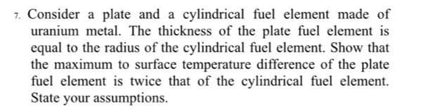 7. Consider a plate and a cylindrical fuel element made of
uranium metal. The thickness of the plate fuel element is
equal to the radius of the cylindrical fuel element. Show that
the maximum to surface temperature difference of the plate
fuel element is twice that of the cylindrical fuel element.
State your assumptions.

