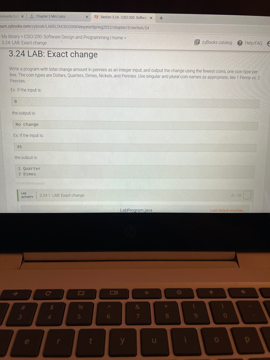 mmunity Col x
- Chapter 3 Mini Labs
zy Section 3.24 - CSCI 200: Softwar x
earn.zybooks.com/zybook/LADELTACSC1200KleinpeterSpring2022/chapter/3/section/24
My library > CSCI 200: Software Design and Programming I home >
3.24: LAB: Exact change
E zyBooks catalog ? Help/FAQ E
3.24 LAB: Exact change
Write a program with total change amount in pennies as an integer input, and output the change using the fewest coins, one coin type per
line. The coin types are Dollars, Quarters, Dimes, Nickels, and Pennies. Use singular and plural coin names as appropriate, like 1 Penny vs. 2
Pennies.
Ex: If the input is:
the output is:
No change
Ex: If the input is:
45
the output is:
1 Quarter
2 Dimes
371670 2055702.qxdzay7
LAB
3.24.1: LAB: Exact change
0/10
АCTIVITY
LabProgram.java
Load default template.
->
Ce
%23
24
%
&
4.
5
6
7
8.
9.
10
u
