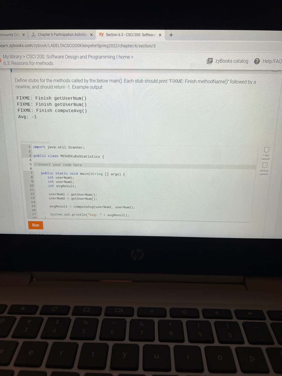 mmunity Col x
I Chapter 6 Participation Activitie x
zy Section 6,3 - CSCI 200: Software x
earn.zybooks.com/zybook/LADELTACSCI200KleinpeterSpring2022/chapter/6/section/3
My library> CSCI 200: Software Design and Programming I home >
P 6.3: Reasons for methods
E zyBooks catalog
Help/FAQ
Define stubs for the methods called by the below main(). Each stub should print "FIXME: Finish methodName()" followed by a
newline, and should return -1. Example output:
FIXME: Finish getUserNum()
FIXME: Finish getUserNum()
FIXME: Finish computeAvg()
Avg: -1
3716702055702gdy
1 import java.util.Scanner;
2
3 public class MthdStubsStatistics {
1 fest
5 //insert your code here
All tests
public static void main(String [] args) {
int userNum1;
int userNum2;
int avgResult;
7
passed
8.
10
11
12
userNum1 = getuserNum():
userNum2 = getuserNum():
13
14
15
avgResult = computeAvg(userNum1, userNum2);
16
System.out.println("Avg: + avgResult);
17
10
Run
%24
9%
&
4.
6.
08.
9.
e
