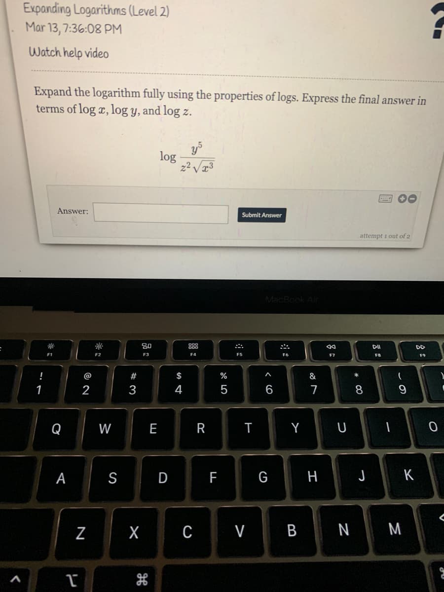 Expanding Logarithms (Level 2)
Mar 13, 7:36:08 PM
Watch help video
Expand the logarithm fully using the properties of logs. Express the final answer in
terms of log x, log y, and log z.
log
z² V3
画 0
Answer:
Submit Answer
attempt i out of 2
MacBook Air
80
DII
DD
F1
F2
F3
F5
F6
F7
F8
F9
!
@
#
$
%
A
&
*
2
3
4
5
6
7
8
Q
W
E
R
T
Y U
一
А
S
D
F
G
H J K
X C V B N M
この
N
※ 口

