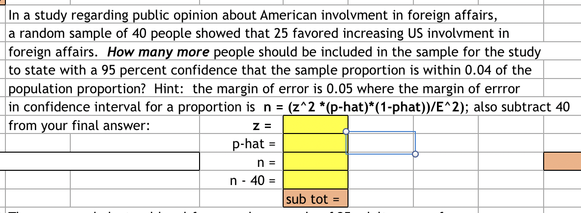 In a study regarding public opinion about American involvment in foreign affairs,
a random sample of 40 people showed that 25 favored increasing US involvment in
foreign affairs. How many more people should be included in the sample for the study
to state with a 95 percent confidence that the sample proportion is within 0.04 of the
population proportion? Hint: the margin of error is 0.05 where the margin of errror
in confidence interval for a proportion is n = (z^2 *(p-hat)*(1-phat))/E^2); also subtract 40
from your final answer:
Z =
p-hat =
n =
n - 40 =
sub tot =
